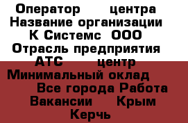 Оператор Call-центра › Название организации ­ К Системс, ООО › Отрасль предприятия ­ АТС, call-центр › Минимальный оклад ­ 15 000 - Все города Работа » Вакансии   . Крым,Керчь